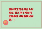 便秘灵芝孢子粉什么时间吃(灵芝孢子粉如何正确服用以缓解便秘问题？)