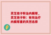 灵芝孢子粉治内膜厚_灵芝孢子粉：有效治疗内膜厚重的天然选择