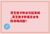 灵芝孢子粉会引起耳鸣_灵芝孢子粉是否会导致耳鸣问题？