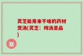 灵芝能用来干啥的药材煲汤(灵芝：炖汤圣品)