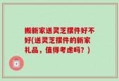 搬新家送灵芝摆件好不好(送灵芝摆件的新家礼品，值得考虑吗？)