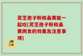 灵芝孢子粉和桑黄能一起吃(灵芝孢子粉和桑黄同食的效果及注意事项)