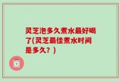灵芝泡多久煮水最好喝了(灵芝最佳煮水时间是多久？)