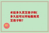 术后多久灵芝孢子粉(多久后可以开始服用灵芝孢子粉？