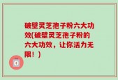 破壁灵芝孢子粉六大功效(破壁灵芝孢子粉的六大功效，让你活力无限！)