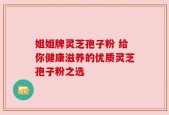 姐姐牌灵芝孢子粉 给你健康滋养的优质灵芝孢子粉之选