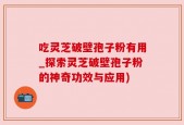 吃灵芝破壁孢子粉有用_探索灵芝破壁孢子粉的神奇功效与应用)