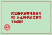 灵芝孢子油哪种最好用呢？什么牌子的灵芝孢子油最好