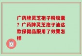 广药牌灵芝孢子粉胶囊？广药牌灵芝孢子油这款保健品服用了效果怎样