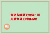 富硒多糖灵芝价格？河南最大灵芝种植基地