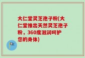 大仁堂灵芝孢子粉(大仁堂推出天然灵芝孢子粉，360度滋润呵护您的身体)