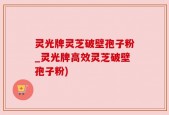 灵光牌灵芝破壁孢子粉_灵光牌高效灵芝破壁孢子粉)