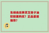 东绿南旦牌灵芝孢子油软胶囊购买？正品渠道推荐？