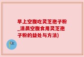 早上空腹吃灵芝孢子粉_清晨空腹食用灵芝孢子粉的益处与方法)