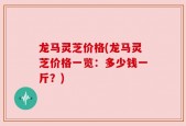 龙马灵芝价格(龙马灵芝价格一览：多少钱一斤？)