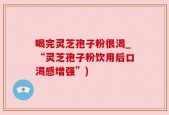 喝完灵芝孢子粉很渴_“灵芝孢子粉饮用后口渴感增强”)