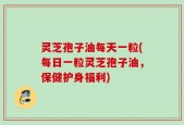 灵芝孢子油每天一粒(每日一粒灵芝孢子油，保健护身福利)