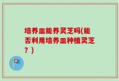 培养皿能养灵芝吗(能否利用培养皿种植灵芝？)