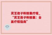 灵芝孢子粉胶囊疗程_“灵芝孢子粉胶囊：全面疗程指南”
