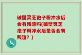 破壁灵芝孢子粉冲水后会有残渣吗(破壁灵芝孢子粉冲水后是否会有残渣？)