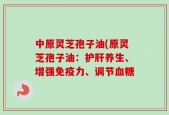 中原灵芝孢子油(原灵芝孢子油：护肝养生、增强免疫力、调节血糖
