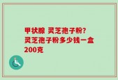 甲状腺 灵芝孢子粉？灵芝孢子粉多少钱一盒200克