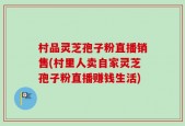 村品灵芝孢子粉直播销售(村里人卖自家灵芝孢子粉直播赚钱生活)