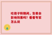 吃孢子粉期间，生姜会影响效果吗？看看专家怎么说