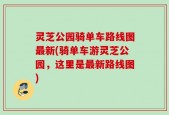 灵芝公园骑单车路线图最新(骑单车游灵芝公园，这里是最新路线图)