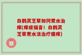 白鹤灵芝草如何煮水治痒(痒症福音！白鹤灵芝草煮水法治疗瘙痒)