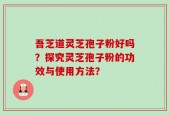 吾芝道灵芝孢子粉好吗？探究灵芝孢子粉的功效与使用方法？