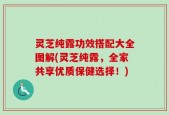 灵芝纯露功效搭配大全图解(灵芝纯露，全家共享优质保健选择！)