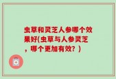 虫草和灵芝人参哪个效果好(虫草与人参灵芝，哪个更加有效？)