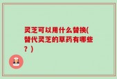 灵芝可以用什么替换(替代灵芝的草药有哪些？)