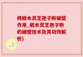纯椴木灵芝孢子粉破壁作用_椴木灵芝孢子粉的破壁技术及其功效解析)