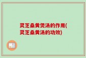 灵芝桑黄煲汤的作用(灵芝桑黄汤的功效)