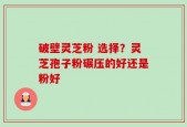 破壁灵芝粉 选择？灵芝孢子粉碾压的好还是粉好