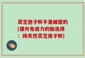 灵芝孢子粉不是破壁的(提升免疫力的新选择：纯天然灵芝孢子粉)