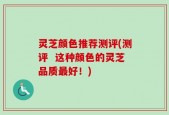 灵芝颜色推荐测评(测评  这种颜色的灵芝品质最好！)