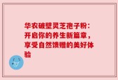 华农破壁灵芝孢子粉：开启你的养生新篇章，享受自然馈赠的美好体验