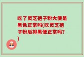 吃了灵芝孢子粉大便是黑色正常吗(吃灵芝孢子粉后排黑便正常吗？)