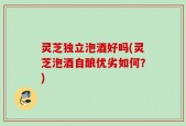 灵芝独立泡酒好吗(灵芝泡酒自酿优劣如何？)
