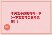 干灵芝小孩能吃吗一岁(一岁宝宝可否食用灵芝？)