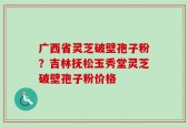 广西省灵芝破壁孢子粉？吉林抚松玉秀堂灵芝破壁孢子粉价格