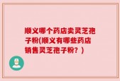 顺义哪个药店卖灵芝孢子粉(顺义有哪些药店销售灵芝孢子粉？)