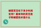 破壁灵芝吃下多少时间见效？最有效的灵芝孢子粉破壁技术是什么