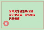 甘肃灵芝袋泡茶(甘肃灵芝泡茶袋，带您品味天然健康)