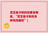 灵芝孢子粉的效果有哪些_“灵芝孢子粉的多种功效解析”)