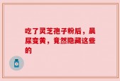 吃了灵芝孢子粉后，晨尿变黄，竟然隐藏这些的