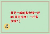 灵芝一般的多少钱一斤呢(灵芝价格：一斤多少钱？)